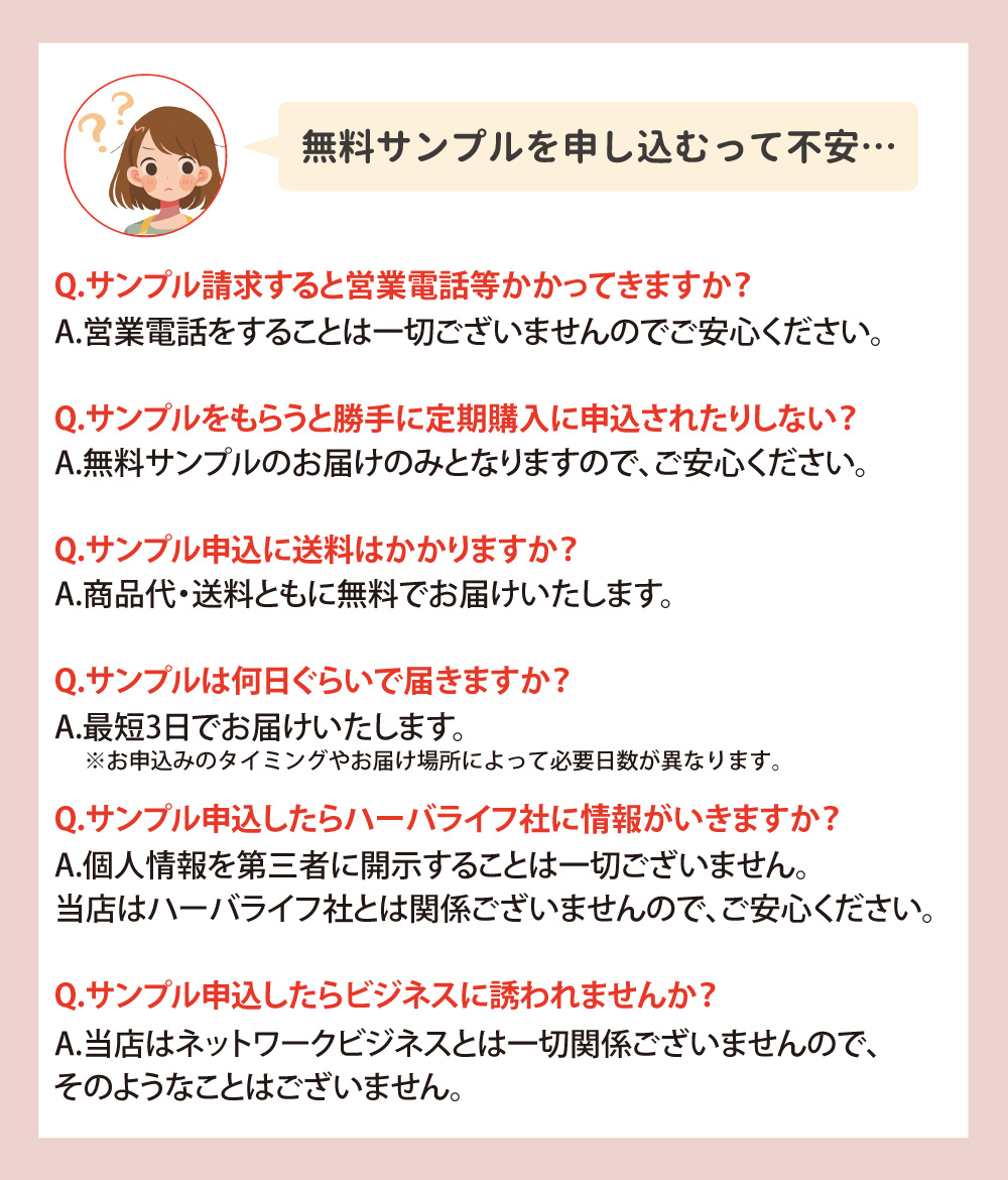 無料サンプルの申し込みに関するQ&A。営業電話や定期購入の心配なし。商品代・送料ともに無料で、7～10日で届く。個人情報は第三者に開示せず、ニュースキン社・アムウェイ社やネットワークビジネスとも無関係です。