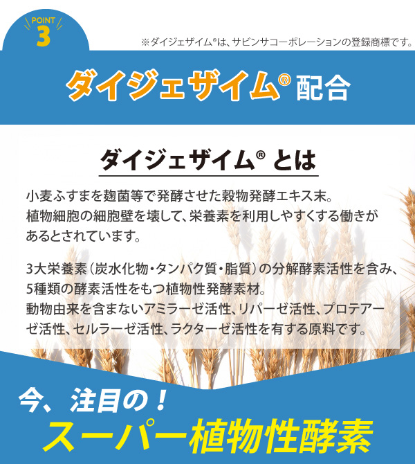 ダイジェザイム配合により、アミラーゼ、リパーゼ、セルラーゼ、ラクターゼ、プロテアーゼの5種類の酵素が炭水化物、脂質、食物繊維、乳糖、タンパク質の消化をサポートし、スムーズな消化を実現します。