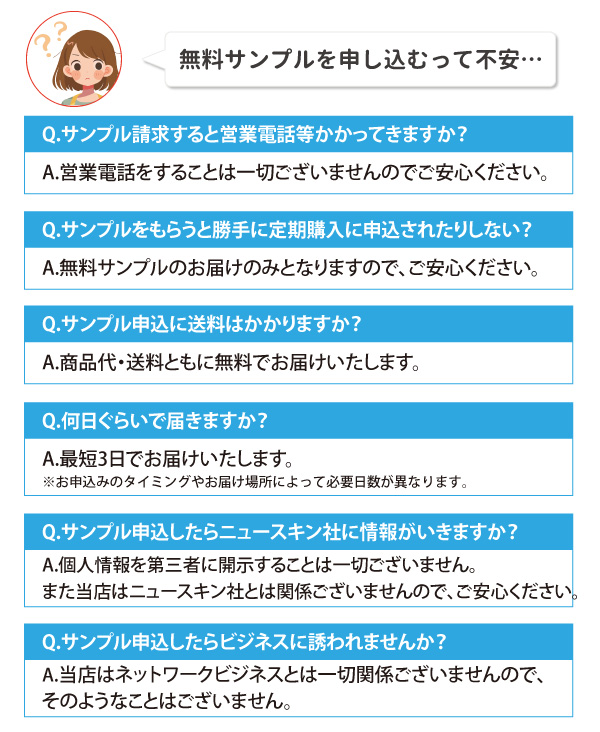 無料サンプルは営業電話や定期購入の勧誘なし。商品代・送料ともに無料。郵送で7~10日程度で届きます。個人情報は第三者に開示せず、ニュースキン社やネットワークビジネスとも無関係です。