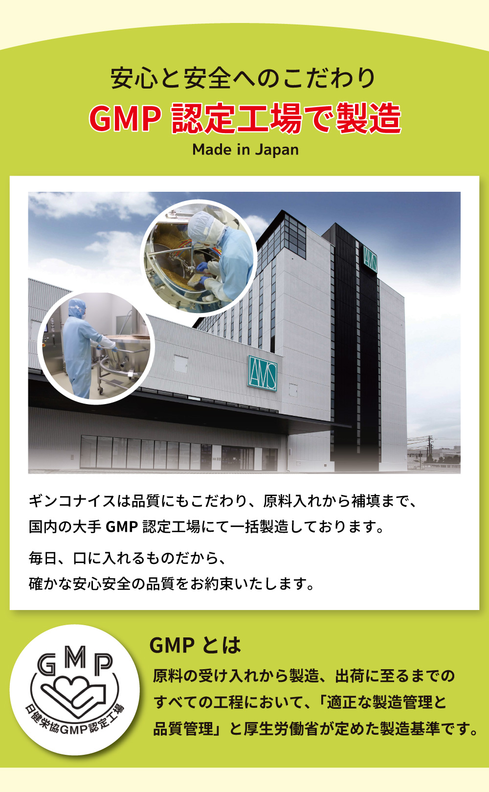 アイナチュラ社ギンコナイスは、国内の大手GMP認定工場で原料入れから補填まで一括製造。毎日の摂取を考慮し、安心安全な品質を保証。GMP認定は厚生労働省が定めた製造基準です。