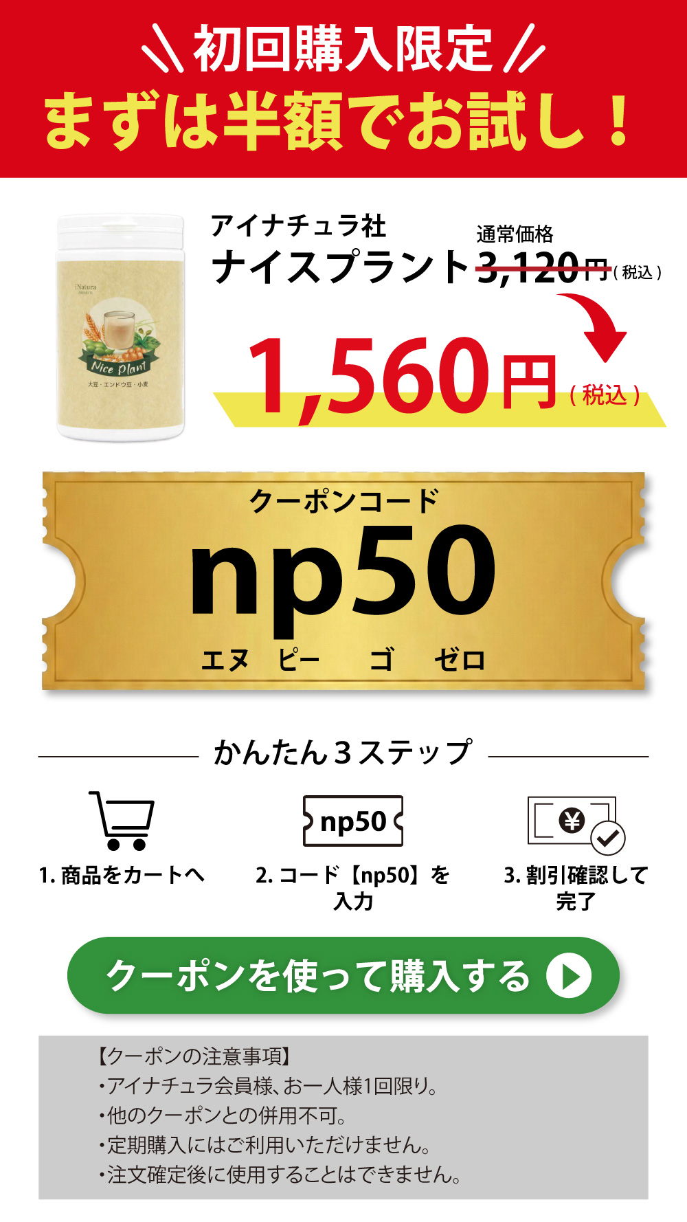 初回購入限定、アイナチュラ社ナイスプラント3120円(税込)が50%オフクーポンコードnp50を利用可能。購入方法の詳細も記載されています。