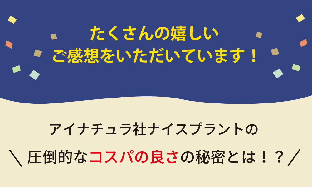 たくさんの嬉しいご感想をいただいています！アイナチュラ社ナイスプラントの圧倒的なコスパの良さの秘密とは！？