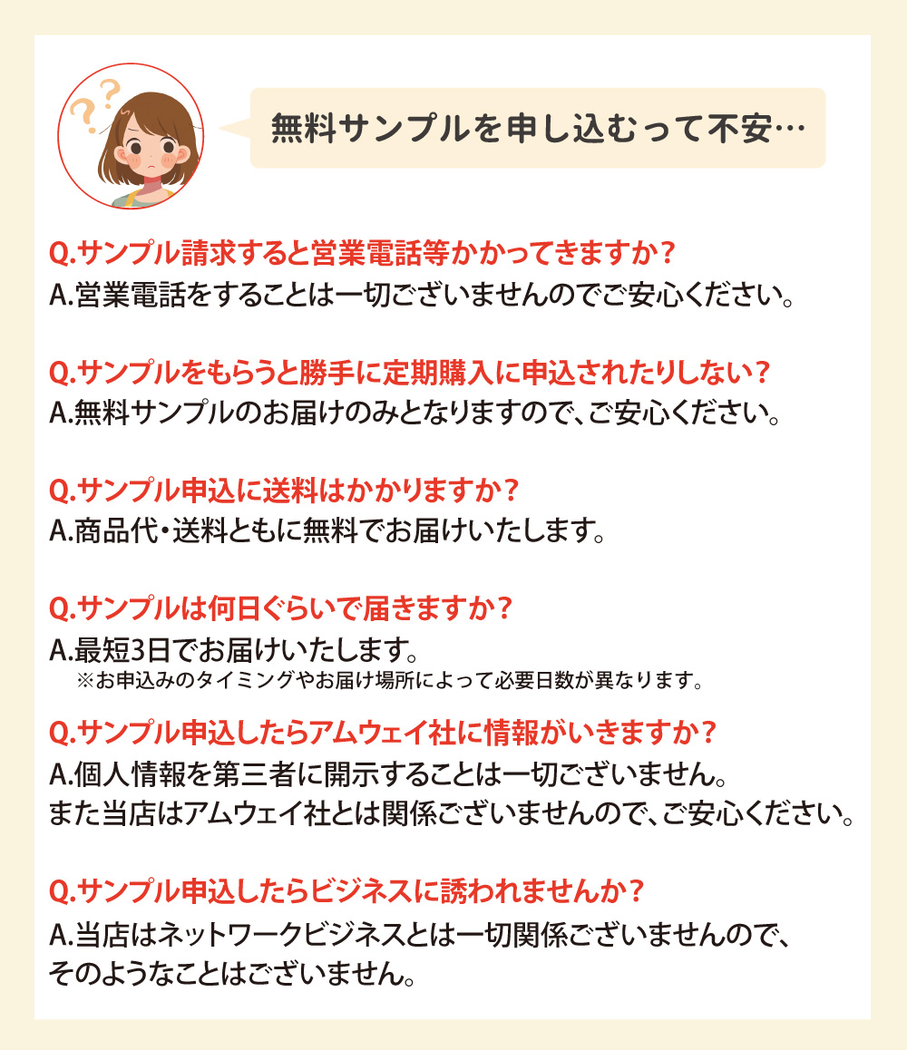 無料サンプルの申し込みに関するQ&A。営業電話や定期購入の心配なし。商品代・送料ともに無料で、7～10日で届く。個人情報は第三者に開示せず、ニュースキン社・アムウェイ社やネットワークビジネスとも無関係です。