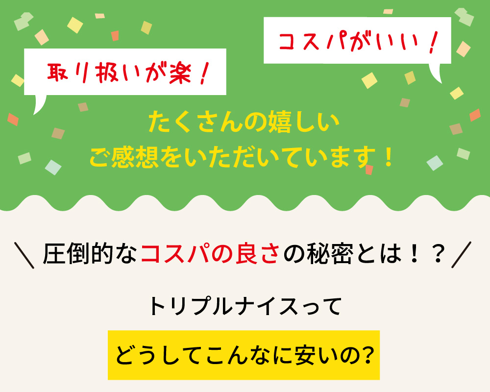 トリプルナイスは、取り扱いが楽でコスパが良いと好評。圧倒的なコスパの良さの秘密を解明し、なぜこんなに安いのかを紹介。多くの嬉しいご感想をいただいています。